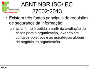 11AULA  :
Campus  Charqueadas
ABNT  NBR  ISO/IEC  
27002:2013
• Existem  três  fontes  principais  de  requisitos  
de  segurança  da  informação:  
a) Uma  fonte  é  obtida  a  partir  da  avaliação  de  
riscos  para  a  organização,  levando  em  
conta  os  objetivos  e  as  estratégias  globais  
de  negócio  da  organização.  
 
