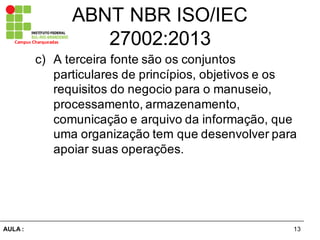 13AULA  :
Campus  Charqueadas
ABNT  NBR  ISO/IEC  
27002:2013
c) A  terceira  fonte  são  os  conjuntos  
particulares  de  princípios,  objetivos  e  os  
requisitos  do  negocio  para  o  manuseio,  
processamento,  armazenamento,  
comunicação  e  arquivo  da  informação,  que  
uma  organização  tem  que  desenvolver  para  
apoiar  suas  operações.
 