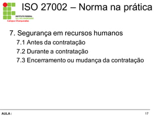 17AULA  :
Campus  Charqueadas
ISO  27002  – Norma  na  prática
7.  Segurança  em  recursos  humanos  
7.1  Antes  da  contratação  
7.2  Durante  a  contratação  
7.3  Encerramento  ou  mudança  da  contratação
 