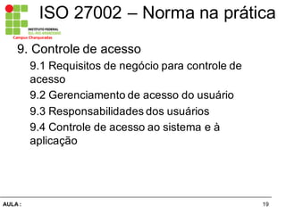 19AULA  :
Campus  Charqueadas
ISO  27002  – Norma  na  prática
9.  Controle  de  acesso  
9.1  Requisitos  de  negócio  para  controle  de  
acesso  
9.2  Gerenciamento  de  acesso  do  usuário  
9.3  Responsabilidades  dos  usuários  
9.4  Controle  de  acesso  ao  sistema  e  à  
aplicação  
 