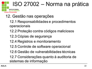 22AULA  :
Campus  Charqueadas
ISO  27002  – Norma  na  prática
12.  Gestão  nas  operações  
12.1  Responsabilidades  e  procedimentos  
operacionais  
12.2  Proteção  contra  códigos  maliciosos  
12.3  Cópias  de  segurança
12.4  Registros  e  monitoramento
12.5  Controle  de  software  operacional
12.6  Gestão  de  vulnerabilidades  técnicas  
12.7  Considerações  quanto  à  auditoria  de  
sistemas  de  informação
 