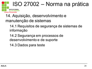 24AULA  :
Campus  Charqueadas
ISO  27002  – Norma  na  prática
14.  Aquisição,  desenvolvimento  e  
manutenção  de  sistemas  
14.1  Requisitos  de  segurança  de  sistemas  de  
informação  
14.2  Segurança  em  processos  de  
desenvolvimento  e  de  suporte  
14.3  Dados  para  teste
 