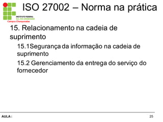 25AULA  :
Campus  Charqueadas
ISO  27002  – Norma  na  prática
15.  Relacionamento  na  cadeia  de  
suprimento  
15.1Segurança  da  informação  na  cadeia  de  
suprimento  
15.2  Gerenciamento  da  entrega  do  serviço  do  
fornecedor
 