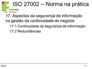 27AULA  :
Campus  Charqueadas
ISO  27002  – Norma  na  prática
17.  Aspectos  da  segurança  da  informação  
na  gestão  da  continuidade  do  negócio  
17.1  Continuidade  da  segurança  da  informação  
17.2  Redundâncias  
  
 