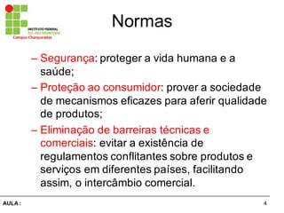 4AULA  :
Campus  Charqueadas
Normas
– Segurança:  proteger  a  vida  humana  e  a  
saúde;;  
– Proteção  ao  consumidor:  prover  a  sociedade  
de  mecanismos  eficazes  para  aferir  qualidade  
de  produtos;;  
– Eliminação  de  barreiras  técnicas  e  
comerciais:  evitar  a  existência  de  
regulamentos  conflitantes  sobre  produtos  e  
serviços  em  diferentes  países,  facilitando  
assim,  o  intercâmbio  comercial.  
 
