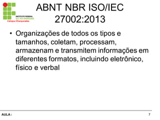 7AULA  :
Campus  Charqueadas
ABNT  NBR  ISO/IEC  
27002:2013
• Organizações  de  todos  os  tipos  e  
tamanhos,  coletam,  processam,  
armazenam  e  transmitem  informações  em  
diferentes  formatos,  incluindo  eletrônico,  
físico  e  verbal
 