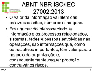8AULA  :
Campus  Charqueadas
ABNT  NBR  ISO/IEC  
27002:2013
• O  valor  da  informação  vai  além  das  
palavras  escritas,  números  e  imagens.  
• Em  um  mundo  interconectado,  a  
informação  e  os  processos  relacionados,  
sistemas,  redes  e  pessoas  envolvidas  nas  
operações,  são  informações  que,  como  
outros  ativos  importantes,  têm  valor  para  o  
negócio  da  organização  e,  
consequentemente,  requer  proteção  
contra  vários  riscos.
 