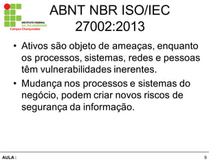 9AULA  :
Campus  Charqueadas
ABNT  NBR  ISO/IEC  
27002:2013
• Ativos  são  objeto  de  ameaças,  enquanto  
os  processos,  sistemas,  redes  e  pessoas  
têm  vulnerabilidades  inerentes.  
• Mudança  nos  processos  e  sistemas  do  
negócio,  podem  criar  novos  riscos  de  
segurança  da  informação.
 