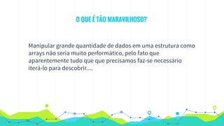 O QUE É TÃO MARAVILHOSO?
Manipular grande quantidade de dados em uma estrutura como
arrays não seria muito performático, pelo fato que
aparentemente tudo que que precisamos faz-se necessário
iterá-lo para descobrir....
 