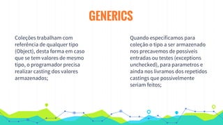 GENERICS
Coleções trabalham com
referência de qualquer tipo
(Object), desta forma em caso
que se tem valores de mesmo
tipo, o programador precisa
realizar casting dos valores
armazenados;
Quando especificamos para
coleção o tipo a ser armazenado
nos precavemos de possiveis
entradas ou testes (exceptions
unchecked), para parametros e
ainda nos livramos dos repetidos
castings que possivelmente
seriam feitos;
 