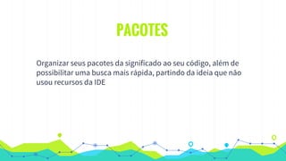 PACOTES
Organizar seus pacotes da significado ao seu código, além de
possibilitar uma busca mais rápida, partindo da ideia que não
usou recursos da IDE
 