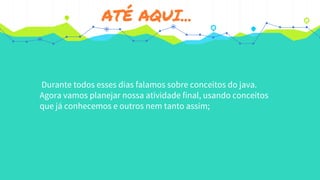 ATÉ AQUI...
Durante todos esses dias falamos sobre conceitos do java.
Agora vamos planejar nossa atividade final, usando conceitos
que já conhecemos e outros nem tanto assim;
 
