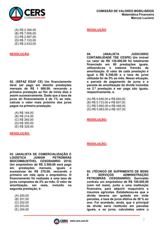 www.cers.com.br
COMISSÃO DE VALORES MOBILIÁRIOS
Matemática Financeira
Marcos Luciano
2
(A) R$ 2.394,00
(B) R$ 7.606,00
(C) R$ 2.897,00
(D) R$ 7.103,00
(E) R$ 2.633,00
RESOLUÇÃO:
02. (SEFAZ ESAF CE) Um financiamento
deve ser pago em dezoito prestações
mensais de R$ 1 000,00, vencendo a
primeira prestação ao fim de trinta dias e
assim sucessivamente. Dado que a taxa de
juros do financiamento é de 1% ao mês,
calcule o valor mais próximo dos juros
pagos na primeira prestação.
(A) R$ 164,00
(B) R$ 214,00
(C) R$ 260,00
(D) R$ 300,00
(E) R$ 328,00
RESOLUÇÃO:
03. (ANALISTA DE COMERCIALIZAÇÃO E
LOGÍSTICA JÚNIOR PETROBRÁS
BIOCOMBUSTÍVEL CESGRANRIO 2010)
Um empréstimo de R$ 3.500,00 será pago
em prestações mensais, iguais e
sucessivas de R$ 270,00, vencendo a
primeira um mês após o empréstimo. O
financiamento foi realizado a uma taxa de
juros compostos de 2% ao mês. O valor da
amortização, em reais, incluído na
segunda prestação, é:
(A) 200,00
(B) 201,00
(C) 202,00
(D) 203,00
(E) 204,00
RESOLUÇÃO:
04. (ANALISTA JUDICIÁRIO
CONTABILIDADE TSE CESPE) Um imóvel
no valor de R$ 120.000,00 foi totalmente
financiado em 60 prestações iguais,
utilizando-se o sistema francês de
amortização. O valor de cada prestação é
igual a R$ 6.340,00 e a taxa de juros
utilizada foi de 5% ao mês. Nessa situação,
a parcela de pagamento de juros e a
parcela de amortização da dívida incluídas
na 2.ª prestação a ser paga são iguais,
respectivamente, a:
(A) R$ 5.646,00 e R$ 694,00.
(B) R$ 5.733,00 e R$ 607,00.
(C) R$ 5.892,00 e R$ 448,00.
(D) R$ 5.983,00 e R$ 357,00.
RESOLUÇÃO:
RESOLUÇÃO:
05. (TÉCNICO DE SUPRIMENTO DE BENS
E SERVIÇOS ADMINISTRAÇÃO
PETROBRÁS CESGRANRIO) Genivaldo
contraiu um empréstimo de R$ 100.000,00
(cem mil reais), junto a uma instituição
financeira, para adquirir maquinário e
insumos agrícolas. Estabeleceu-se que a
dívida deveria ser quitada em vinte
parcelas, a taxa de juros efetiva de 30 % ao
ano. Foi acordado, ainda, que o principal
da dívida seria restituído em parcelas
iguais, e os juros, calculados sobre o
 