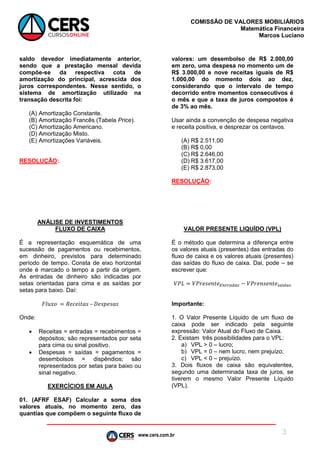 www.cers.com.br
COMISSÃO DE VALORES MOBILIÁRIOS
Matemática Financeira
Marcos Luciano
3
saldo devedor imediatamente anterior,
sendo que a prestação mensal devida
compõe-se da respectiva cota de
amortização do principal, acrescida dos
juros correspondentes. Nesse sentido, o
sistema de amortização utilizado na
transação descrita foi:
(A) Amortização Constante.
(B) Amortização Francês (Tabela Price).
(C) Amortização Americano.
(D) Amortização Misto.
(E) Amortizações Variáveis.
RESOLUÇÃO:
ANÁLISE DE INVESTIMENTOS
FLUXO DE CAIXA
É a representação esquemática de uma
sucessão de pagamentos ou recebimentos,
em dinheiro, previstos para determinado
período de tempo. Consta de eixo horizontal
onde é marcado o tempo a partir da origem.
As entradas de dinheiro são indicadas por
setas orientadas para cima e as saídas por
setas para baixo. Daí:
𝐹𝑙𝑢𝑥𝑜 = 𝑅𝑒𝑐𝑒𝑖𝑡𝑎𝑠 – 𝐷𝑒𝑠𝑝𝑒𝑠𝑎𝑠
Onde:
 Receitas = entradas = recebimentos =
depósitos; são representados por seta
para cima ou sinal positivo.
 Despesas = saídas = pagamentos =
desembolsos = dispêndios; são
representados por setas para baixo ou
sinal negativo.
EXERCÍCIOS EM AULA
01. (AFRF ESAF) Calcular a soma dos
valores atuais, no momento zero, das
quantias que compõem o seguinte fluxo de
valores: um desembolso de R$ 2.000,00
em zero, uma despesa no momento um de
R$ 3.000,00 e nove receitas iguais de R$
1.000,00 do momento dois ao dez,
considerando que o intervalo de tempo
decorrido entre momentos consecutivos é
o mês e que a taxa de juros compostos é
de 3% ao mês.
Usar ainda a convenção de despesa negativa
e receita positiva, e desprezar os centavos.
(A) R$ 2.511,00
(B) R$ 0,00
(C) R$ 2.646,00
(D) R$ 3.617,00
(E) R$ 2.873,00
RESOLUÇÃO:
VALOR PRESENTE LIQUÍDO (VPL)
É o método que determina a diferença entre
os valores atuais (presentes) das entradas do
fluxo de caixa e os valores atuais (presentes)
das saídas do fluxo de caixa. Dai, pode – se
escrever que:
𝑉𝑃𝐿 = 𝑉𝑃𝑟𝑒𝑠𝑒𝑛𝑡𝑒 𝐸𝑛𝑡𝑟𝑎𝑑𝑎𝑠 − 𝑉𝑃𝑟𝑒𝑛𝑠𝑒𝑛𝑡𝑒 𝑠𝑎í𝑑𝑎𝑠
Importante:
1. O Valor Presente Líquido de um fluxo de
caixa pode ser indicado pela seguinte
expressão: Valor Atual do Fluxo de Caixa.
2. Existam três possibilidades para o VPL:
a) VPL ˃ 0 – lucro;
b) VPL = 0 – nem lucro, nem prejuízo;
c) VPL ˂ 0 – prejuízo.
3. Dois fluxos de caixa são equivalentes,
segundo uma determinada taxa de juros, se
tiverem o mesmo Valor Presente Líquido
(VPL).
 