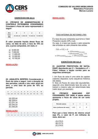 www.cers.com.br
COMISSÃO DE VALORES MOBILIÁRIOS
Matemática Financeira
Marcos Luciano
4
EXERCÍCIOS EM AULA
01. (TÉCNICO DE ADMINISTRAÇÃO E
CONTROLE PETROBRÁS CESGRANRIO)
Considere o fluxo de caixa representado a
seguir:
O valor presente líquido desse fluxo de
caixa, na data da zero, à taxa de 10% ao
ano, a juros compostos, em reais, é:
a) 6.000,00
b) 7.000,00
c) 11.800,00
d) 12.000,00
e) 15.705,00
RESOLUÇÃO:
02. (ANALISTA SERPRO) Considerando o
fluxo de caixa a seguir, com a duração de
dez períodos, calcule o seu valor atual em
zero, a uma taxa de juros de 10% ao
período.
(A) 222,44
(B) 228,91
(C) 231,18
(D) 243,33
(E) 250,25
RESOLUÇÃO:
RESOLUÇÃO:
TAXA INTERNA DE RETORNO (TIR)
É a taxa de juros compostos que torna o Valor
Presente Líquido (VPL) nulo.
Ou seja, é a taxa que iguala o valor presente
das entradas ao valor presente das saídas.
𝑇𝐼𝑅 ⇒ 𝑉𝑃𝐿 = 0
⇒ 𝑉𝑃𝑟𝑒𝑠𝑒𝑛𝑡𝑒 𝐸𝑛𝑡𝑟𝑎𝑑𝑎𝑠
− 𝑉𝑃𝑟𝑒𝑛𝑠𝑒𝑛𝑡𝑒 𝑠𝑎í𝑑𝑎𝑠 = 0
⇒ 𝑉𝑃𝑟𝑒𝑠𝑒𝑛𝑡𝑒 𝐸𝑛𝑡𝑟𝑎𝑑𝑎𝑠 = 𝑉𝑃𝑟𝑒𝑛𝑠𝑒𝑛𝑡𝑒 𝑠𝑎í𝑑𝑎𝑠
EXERCÍCIOS EM AULA
01. (AUDITOR PREFEITURA DE NATAL
ESAF) Apontando por V – Verdadeiro e F –
Falso, indique a opção correta para as
seguintes sentenças:
I. Um fluxo de caixa é uma série de capitais
(valores) dispostos numa sequência histórica
(de datas).
II. Dois (2) fluxos de caixa são equivalentes,
segundo uma determinada taxa de juros, se
tiverem o mesmo valor em determinada data
(valor atual, por exemplo).
02. (TÉCNICO BANCARIO CEF
CESGRANRIO CEF 2008) A tabela abaixo
apresenta o fluxo de caixa de um certo
projeto.
Para que a taxa interna de retorno anual
seja 5%, o valor de P, em milhares de
reais, deve ser:
(A) 216,5
(B) 217,5
(C) 218,5
 