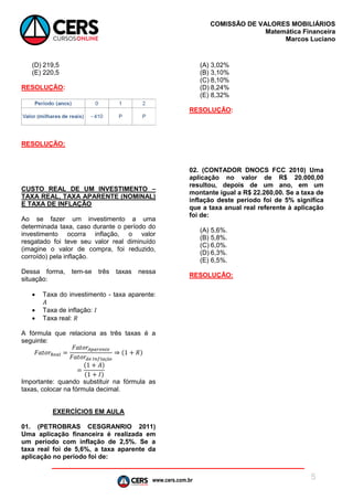 www.cers.com.br
COMISSÃO DE VALORES MOBILIÁRIOS
Matemática Financeira
Marcos Luciano
5
(D) 219,5
(E) 220,5
RESOLUÇÃO:
RESOLUÇÃO:
CUSTO REAL DE UM INVESTIMENTO –
TAXA REAL, TAXA APARENTE (NOMINAL)
E TAXA DE INFLAÇÃO
Ao se fazer um investimento a uma
determinada taxa, caso durante o período do
investimento ocorra inflação, o valor
resgatado foi teve seu valor real diminuído
(imagine o valor de compra, foi reduzido,
corroído) pela inflação.
Dessa forma, tem-se três taxas nessa
situação:
 Taxa do investimento - taxa aparente:
𝐴
 Taxa de inflação: 𝐼
 Taxa real: 𝑅
A fórmula que relaciona as três taxas é a
seguinte:
𝐹𝑎𝑡𝑜𝑟𝑅𝑒𝑎𝑙 =
𝐹𝑎𝑡𝑜𝑟𝐴𝑝𝑎𝑟𝑒𝑛𝑡𝑒
𝐹𝑎𝑡𝑜𝑟𝑑𝑒 𝐼𝑛𝑓𝑙𝑎çã𝑜
⇒ (1 + 𝑅)
=
(1 + 𝐴)
(1 + 𝐼)
Importante: quando substituir na fórmula as
taxas, colocar na fórmula decimal.
EXERCÍCIOS EM AULA
01. (PETROBRAS CESGRANRIO 2011)
Uma aplicação financeira é realizada em
um período com inflação de 2,5%. Se a
taxa real foi de 5,6%, a taxa aparente da
aplicação no período foi de:
(A) 3,02%
(B) 3,10%
(C) 8,10%
(D) 8,24%
(E) 8,32%
RESOLUÇÃO:
02. (CONTADOR DNOCS FCC 2010) Uma
aplicação no valor de R$ 20.000,00
resultou, depois de um ano, em um
montante igual a R$ 22.260,00. Se a taxa de
inflação deste período foi de 5% significa
que a taxa anual real referente à aplicação
foi de:
(A) 5,6%.
(B) 5,8%.
(C) 6,0%.
(D) 6,3%.
(E) 6,5%.
RESOLUÇÃO:
 