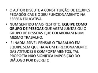 • O AUTOR DISCUTE A CONSTITUIÇÃO DE EQUIPES
PEDAGÓGICAS E O SEU FUNCIONAMENTO NA
ESFERA EDUCATIVA.
• NUM SENTIDO MAIS RESTRITO, EQUIPE COMO
GRUPO DE PESSOAS QUE AGEM JUNTAS OU O
GRUPO DE PESSOAS QUE COLABORAM NUM
MESMO TRABALHO.
• É INADMISSÍVEL PENSAR O TRABALHO EM
EQUIPE SEM QUE HAJA UM DIRECIONAMENTO
DAS ATITUDES E COMPORTAMENTOS, TAL
PROPOSTA NÃO SIGNIFICA IMPOSIÇÃO DO
DIÁLOGO POR DECRETO
 