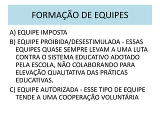 FORMAÇÃO DE EQUIPES
A) EQUIPE IMPOSTA
B) EQUIPE PROIBIDA/DESESTIMULADA - ESSAS
EQUIPES QUASE SEMPRE LEVAM A UMA LUTA
CONTRA O SISTEMA EDUCATIVO ADOTADO
PELA ESCOLA, NÃO COLABORANDO PARA
ELEVAÇÃO QUALITATIVA DAS PRÁTICAS
EDUCATIVAS.
C) EQUIPE AUTORIZADA - ESSE TIPO DE EQUIPE
TENDE A UMA COOPERAÇÃO VOLUNTÁRIA
 