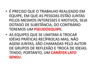• É PRECISO QUE O TRABALHO REALIZADO EM
EQUIPE, EM QUE AS PESSOAS ESTÃO JUNTAS
PELOS MESMOS INTERESSES E MOTIVOS, SEJA
DOTADO DE SUBSTÂNCIA, DO CONTRÁRIO
TEREMOS UM PSEUDOEQUIPE.
• AS EQUIPES QUE SE LIMITAM A TROCAR
IDÉIAS PRÁTICAS RECÍPROCAS MAS, NÃO
AGEM JUNTAS, SÃO CHAMADAS PELO AUTOR
DE GRUPOS DE REFLEXÃO E TROCA DE IDEIAS.
TENDO, PORTANTO, UM CARÁTER LATO
SENSU.
 