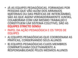 • JÁ AS EQUIPES PEDAGÓGICAS, FORMADAS POR
PESSOAS QUE VÃO ALÉM DOS ARRANJOS
MATERIAIS OU DAS PRÁTICAS DE INTERCÂMBIO,
SÃO AS QUE AGEM VERDADEIRAMENTE JUNTAS,
COLABORAM COM UM MESMO TRABALHO E
CONSTITUEM UM SISTEMA COLETIVO, SÃO AS
EQUIPES STRICTO SENSU
• PAPEL DA AÇÃO PEDAGÓGICA E OS TIPOS DE
EQUIPES
• A) EQUIPES PEDAGÓGICAS QUE COORDENAM AS
PRÁTICAS, CONSERVANDO SEUS ALUNOS
• B) EQUIPES PEDAGÓGICAS CUJOS MEMBROS
COMPARTILHAM COLETIVAMENTE A
RESPONSABILIDADE PELOS MESMOS ALUNOS
 