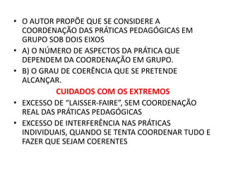 • O AUTOR PROPÕE QUE SE CONSIDERE A
COORDENAÇÃO DAS PRÁTICAS PEDAGÓGICAS EM
GRUPO SOB DOIS EIXOS
• A) O NÚMERO DE ASPECTOS DA PRÁTICA QUE
DEPENDEM DA COORDENAÇÃO EM GRUPO.
• B) O GRAU DE COERÊNCIA QUE SE PRETENDE
ALCANÇAR.
CUIDADOS COM OS EXTREMOS
• EXCESSO DE “LAISSER-FAIRE”, SEM COORDENAÇÃO
REAL DAS PRÁTICAS PEDAGÓGICAS
• EXCESSO DE INTERFERÊNCIA NAS PRÁTICAS
INDIVIDUAIS, QUANDO SE TENTA COORDENAR TUDO E
FAZER QUE SEJAM COERENTES
 