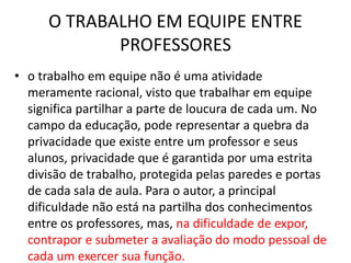 O TRABALHO EM EQUIPE ENTRE
PROFESSORES
• o trabalho em equipe não é uma atividade
meramente racional, visto que trabalhar em equipe
significa partilhar a parte de loucura de cada um. No
campo da educação, pode representar a quebra da
privacidade que existe entre um professor e seus
alunos, privacidade que é garantida por uma estrita
divisão de trabalho, protegida pelas paredes e portas
de cada sala de aula. Para o autor, a principal
dificuldade não está na partilha dos conhecimentos
entre os professores, mas, na dificuldade de expor,
contrapor e submeter a avaliação do modo pessoal de
cada um exercer sua função.
 