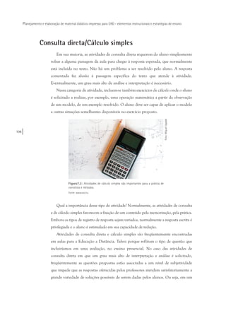 136
Planejamento e elaboração de material didático impresso para EAD - elementos instrucionais e estratégias de ensino
Consulta direta/Cálculo simples
Em sua maioria, as atividades de consulta direta requerem do aluno simplesmente
voltar a alguma passagem da aula para chegar à resposta esperada, que normalmente
está incluída no texto. Não há um problema a ser resolvido pelo aluno. A resposta
comentada faz alusão à passagem específica do texto que atende à atividade.
Eventualmente, um grau mais alto de análise e interpretação é necessário.
Nessa categoria de atividade, incluem-se também exercícios de cálculo onde o aluno
é solicitado a realizar, por exemplo, uma operação matemática a partir da observação
de um modelo, de um exemplo resolvido. O aluno deve ser capaz de aplicar o modelo
a outras situações semelhantes disponíveis no exercício proposto.
Figura7.2: Atividades de cálculo simples são importantes para a prática de
conceitos e métodos.
Fonte: www.sxc.hu
Foto:MiguelUgalde
Qual a importância desse tipo de atividade? Normalmente, as atividades de consulta
e de cálculo simples favorecem a fixação de um conteúdo pela memorização, pela prática.
Embora os tipos de registro de resposta sejam variados, normalmente a resposta escrita é
privilegiada e o aluno é estimulado em sua capacidade de redação.
Atividades de consulta direta e cálculo simples são freqüentemente encontradas
em aulas para a Educação a Distância. Talvez porque reflitam o tipo de questão que
incluiríamos em uma avaliação, no ensino presencial. No caso das atividades de
consulta direta em que um grau mais alto de interpretação e análise é solicitado,
freqüentemente as questões propostas estão associadas a um nível de subjetividade
que impede que as respostas oferecidas pelos professores atendam satisfatoriamente a
grande variedade de soluções possíveis de serem dadas pelos alunos. Ou seja, em um
 