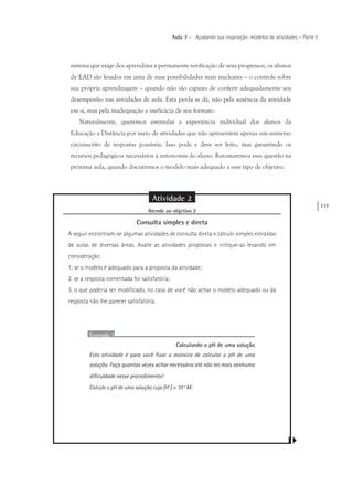 137
Aula 7 – Ajudando sua inspiração: modelos de atividades – Parte 1
sistema que exige dos aprendizes a permanente verificação de seus progressos, os alunos
de EAD são lesados em uma de suas possibilidades mais nucleares – o controle sobre
sua própria aprendizagem – quando não são capazes de conferir adequadamente seu
desempenho nas atividades de aula. Esta perda se dá, não pela ausência da atividade
em si, mas pela inadequação e ineficácia de seu formato.
Naturalmente, queremos estimular a experiência individual dos alunos da
Educação a Distância por meio de atividades que não apresentem apenas um universo
circunscrito de respostas possíveis. Isso pode e deve ser feito, mas garantindo os
recursos pedagógicos necessários à autonomia do aluno. Retomaremos essa questão na
próxima aula, quando discutirmos o modelo mais adequado a esse tipo de objetivo.
Atividade 2
Atende ao objetivo 2
Consulta simples e direta
A seguir encontram-se algumas atividades de consulta direta e cálculo simples extraídas
de aulas de diversas áreas. Avalie as atividades propostas e critique-as levando em
consideração:
1. se o modelo é adequado para a proposta da atividade;
2. se a resposta comentada foi satisfatória;
3. o que poderia ser modificado, no caso de você não achar o modelo adequado ou da
resposta não lhe parecer satisfatória.
Exemplo 1
Calculando o pH de uma solução
Esta atividade é para você fixar a maneira de calcular o pH de uma
solução. Faça quantas vezes achar necessário até não ter mais nenhuma
dificuldade nesse procedimento!
Calcule o pH de uma solução cuja [H+
] = 10-2
M:
 