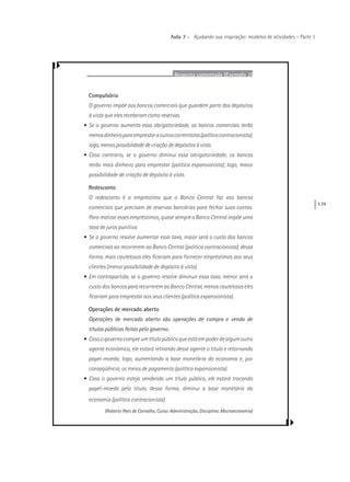 139
Aula 7 – Ajudando sua inspiração: modelos de atividades – Parte 1
Resposta comentada (Exemplo 2)
Compulsório
O governo impõe aos bancos comerciais que guardem parte dos depósitos
à vista que eles receberam como reservas.
• Se o governo aumenta essa obrigatoriedade, os bancos comerciais terão
menosdinheiroparaemprestaraoutroscorrentistas(políticacontracionista);
logo, menos possibilidade de criação de depósitos à vista.
• Caso contrário, se o governo diminui essa obrigatoriedade, os bancos
terão mais dinheiro para emprestar (política expansionista); logo, maior
possibilidade de criação de depósito à vista.
Redesconto
O redesconto é o empréstimo que o Banco Central faz aos bancos
comerciais que precisam de reservas bancárias para fechar suas contas.
Para realizar esses empréstimos, quase sempre o Banco Central impõe uma
taxa de juros punitiva.
• Se o governo resolve aumentar essa taxa, maior será o custo dos bancos
comerciais ao recorrerem ao Banco Central (política contracionista); dessa
forma, mais cautelosos eles ficariam para fornecer empréstimos aos seus
clientes (menor possibilidade de depósito à vista).
• Em contrapartida, se o governo resolve diminuir essa taxa, menor será o
custo dos bancos para recorrerem ao Banco Central, menos cautelosos eles
ficariam para emprestar aos seus clientes (política expansionista).
Operações de mercado aberto
Operações de mercado aberto são operações de compra e venda de
títulos públicos feitas pelo governo.
• Casoogovernocompreumtítulopúblicoqueestáempoderdealgumoutro
agente econômico, ele estará retirando desse agente o título e retornando
papel-moeda; logo, aumentando a base monetária da economia e, por
conseqüência, os meios de pagamento (política expansionista).
• Caso o governo esteja vendendo um título público, ele estará trocando
papel-moeda pelo título; dessa forma, diminui a base monetária da
economia (política contracionista).
(Roberto Paes de Carvalho, Curso: Administração, Disciplina: Macroeconomia)
 