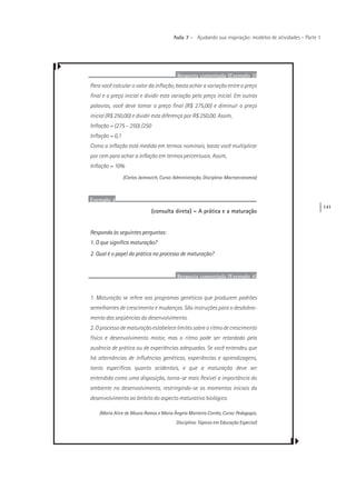 141
Aula 7 – Ajudando sua inspiração: modelos de atividades – Parte 1
Resposta comentada (Exemplo 3)
Para você calcular o valor da inflação, basta achar a variação entre o preço
final e o preço inicial e dividir esta variação pelo preço inicial. Em outras
palavras, você deve tomar o preço final (R$ 275,00) e diminuir o preço
inicial (R$ 250,00) e dividir esta diferença por R$ 250,00. Assim,
Inflação = (275 – 250) /250
Inflação = 0,1
Como a inflação está medida em termos nominais, basta você multiplicar
por cem para achar a inflação em termos percentuais. Assim,
Inflação = 10%
(Carlos Jaimovich, Curso: Administração, Disciplina: Macroeconomia)
Exemplo 4
(consulta direta) – A prática e a maturação
Responda às seguintes perguntas:
1. O que significa maturação?
2. Qual é o papel da prática no processo de maturação?
Resposta comentada (Exemplo 4)
1. Maturação se refere aos programas genéticos que produzem padrões
semelhantes de crescimento e mudanças. São instruções para o desdobra-
mento das seqüências do desenvolvimento.
2. O processo de maturação estabelece limites sobre o ritmo de crescimento
físico e desenvolvimento motor, mas o ritmo pode ser retardado pela
ausência de prática ou de experiências adequadas. Se você entendeu que
há alternâncias de influências genéticas, experiências e aprendizagens,
tanto específicas quanto acidentais, e que a maturação deve ser
entendida como uma disposição, torna-se mais flexível a importância do
ambiente no desenvolvimento, restringindo-se os momentos iniciais do
desenvolvimento ao âmbito do aspecto maturativo biológico.
(Maria Alice de Moura Ramos e Maria Ângela Monteiro Corrêa, Curso: Pedagogia,
Disciplina: Tópicos em Educação Especial)
 