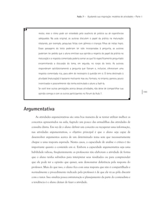 143
Aula 7 – Ajudando sua inspiração: modelos de atividades – Parte 1
motor, mas o ritmo pode ser retardado pela ausência de prática ou de experiências
adequadas. Na aula original, as autoras discutem o papel da prática na maturação
relatando, por exemplo, pesquisas feitas com gêmeos e crianças filhas de índias hopis.
Essas passagens do texto poderiam ter sido incorporadas à pergunta, as autoras
poderiam ter pedido que o aluno emitisse sua opinião a respeito do papel da prática na
maturação e a resposta comentada poderia somar ao que foi especificamente perguntado
encaminhando a discussão do tema, em seguida, no corpo do texto. As autoras
responderam satisfatoriamente a pergunta que fizeram e, inclusive, ofereceram uma
resposta comentada rica, para além do necessário à questão em si. O tema destinado à
atividade (maturação) é bastante motivante mas seu formato, no entanto, pareceu pouco
incentivador e possivelmente não tenha estimulado o aluno a fazê-la.
Se você teve outras percepções acerca dessas atividades, não deixe de compartilhar sua
opinião comigo e com os outros participantes no Fórum da Aula 7.
Argumentativa
As atividades argumentativas são uma boa maneira de se tentar utilizar melhor os
conceitos apresentados na aula, fugindo um pouco das armadilhas das atividades de
consulta direta. Em vez de o aluno definir um conceito ou recuperar uma informação,
nas atividades argumentativas, o objetivo principal é que o aluno seja capaz de
desenvolver argumentos acerca de um determinado tema sem que necessariamente
chegue a uma resposta esperada. Nestes casos, a capacidade de análise e crítica é tão
importante quanto o conteúdo em si. Embora a capacidade argumentativa seja uma
habilidade valiosa, freqüentemente os professores não elaboram a atividade de forma
que o aluno tenha subsídios para interpretar seus resultados ou para compreender
que ele pode ter a opinião que quiser, sem demonstrar deferência pela resposta do
professor. Mais do que isso, o aluno fica com uma resposta que não é compartilhada e
normalmente o procedimento indicado pelo professor é de que ele vá ao pólo discutir
com o tutor. Isso sinaliza pouca estruturação e planejamento da parte do conteudista e
a tendência é o aluno deixar de fazer a atividade.
 