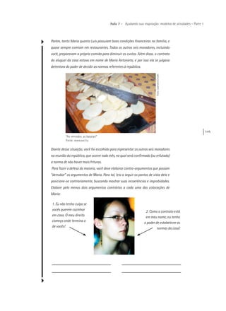 145
Aula 7 – Ajudando sua inspiração: modelos de atividades – Parte 1
Porém, tanto Maria quanto Luís possuíam boas condições financeiras na família, e
quase sempre comiam em restaurantes. Todos os outros seis moradores, incluindo
você, preparavam a própria comida para diminuir os custos. Além disso, o contrato
do aluguel da casa estava em nome de Maria Antonieta, e por isso ela se julgava
detentora do poder de decidir as normas referentes à república.
“Ao vencedor, as batatas!”
Fonte: www.sxc.hu
Foto:LeandroErcole
Diante dessa situação, você foi escolhido para representar os outros seis moradores
na reunião da república, que ocorre todo mês, na qual será confirmada (ou refutada)
a norma de não haver mais frituras.
Para fazer a defesa da maioria, você deve elaborar contra-argumentos que possam
“derrubar” os argumentos de Maria. Para tal, leia a seguir os pontos de vista dela e
posicione-se contrariamente, buscando mostrar suas incoerências e improbidades.
Elabore pelo menos dois argumentos contrários a cada uma das colocações de
Maria:
1. Eu não tenho culpa se
vocês querem cozinhar
em casa. O meu direito
começa onde termina o
de vocês!
2. Como o contrato está
em meu nome, eu tenho
o poder de estabelecer as
normas da casa!
 