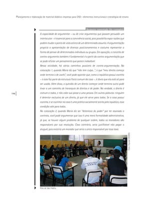 146
Planejamento e elaboração de material didático impresso para EAD - elementos instrucionais e estratégias de ensino
Resposta comentada (do exemplo):
A capacidade de argumentar – ou de criar argumentos que possam persuadir um
interlocutor – é essencial para a convivência social, pois possibilita expor razões que
podem mudar o ponto de vista acerca de um determinado assunto. A argumentação
propicia a apresentação de diversos posicionamentos e costuma representar a
forma de pensar de determinados indivíduos ou grupos. Em oposição, o conceito de
contra-argumento também é fundamental: é a partir da contra-argumentação que
se pode refutar um pensamento que parece inabalável.
Nessa atividade, há vários caminhos possíveis de contra-argumentação. Na
colocação 1, quando Maria diz que “não tem culpa...”, e que “meu direito começa
onde termina o de vocês”, você pode apontar que, como a república possui cozinha
– e esta faz parte da estrutura física comum da casa –, é óbvio que ela está ali para
ser usada. Além disso, a questão de um direito começar onde termina outro pode
levar a um caminho de hierarquia de direitos e de poder. Na verdade, o direito é
comum a todos, e não cabe sua posse a uma pessoa. Em outras palavras: ninguém
é detentor exclusivo de um direito, já que ele serve para todos. Se a casa possui
cozinha, e se cozinhar na casa é uma prática socialmente aceita pela república, essa
condição vale para todos.
No colocação 2, quando Maria diz ser “detentora do poder” por ter assinado o
contrato, você pode argumentar que isso é uma mera formalidade administrativa,
já que, se houver algum problema de qualquer ordem, todos os moradores são
responsáveis por sua resolução. Caso contrário, seria justificável não pagar o
aluguel, pois existiria um morador que seria o único responsável por essa taxa.
Pólo de São Fidélis.
Foto:EquipeCEDERJ
 