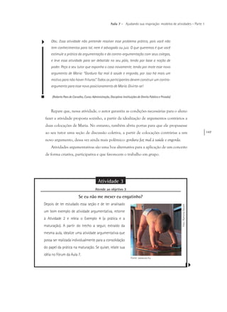 147
Aula 7 – Ajudando sua inspiração: modelos de atividades – Parte 1
Obs.: Essa atividade não pretende resolver esse problema prático, pois você não
tem conhecimentos para tal, nem é advogado ou juiz. O que queremos é que você
estimule a prática da argumentação e da contra-argumentação com seus colegas,
e leve essa atividade para ser debatida no seu pólo, tendo por base a noção de
poder. Peça a seu tutor que exponha o caso novamente, tendo por mote esse novo
argumento de Maria: “Gordura faz mal à saúde e engorda, por isso há mais um
motivo para não haver frituras”. Todos os participantes devem construir um contra-
argumento para esse novo posicionamento de Maria. Divirta-se!
(Roberto Paes de Carvalho, Curso: Administração, Disciplina: Instituições de Direito Público e Privado)
Repare que, nessa atividade, o autor garantiu as condições necessárias para o aluno
fazer a atividade proposta sozinho, a partir da idealização de argumentos contrários a
duas colocações de Maria. No entanto, também abriu portas para que ele propusesse
ao seu tutor uma seção de discussão coletiva, a partir de colocações contrárias a um
novo argumento, dessa vez ainda mais polêmico: gordura faz mal à saúde e engorda.
Atividades argumentativas são uma boa alternativa para a aplicação de um conceito
de forma criativa, participativa e que favorecem o trabalho em grupo.
Atividade 3
Atende ao objetivo 3
Se eu não me mexer eu engatinho?
Depois de ter estudado essa seção e de ter analisado
um bom exemplo de atividade argumentativa, retorne
à Atividade 2 e releia o Exemplo 4 (a prática e a
maturação). A partir do trecho a seguir, extraído da
mesma aula, idealize uma atividade argumentativa que
possa ser realizada individualmente para a consolidação
do papel da prática na maturação. Se quiser, relate sua
idéia no Fórum da Aula 7.
Foto:RamonaGaukel
Fonte: www.sxc.hu
 