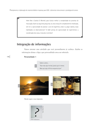 148
Planejamento e elaboração de material didático impresso para EAD - elementos instrucionais e estratégias de ensino
2
3
Helen Bee e Sandra K. Mitchell, para ilustrar melhor a complexidade do processo de
maturação, fazem as seguintes perguntas: se uma criança for completamente imobilizada,
sem ter a oportunidade de praticar o ato de engatinhar, andar ou pegar objetos, essas
habilidades se desenvolveriam? O bebê precisa de oportunidade de experimentar a
coordenação dos ossos, músculos e sentidos?
Integração de informações
Vamos retomar uma atividade que você provavelmente já conhece. Analise as
informações abaixo e diga a que personalidade estou me referindo.
Personalidade 1
Sobre o amor...
“Que não seja imortal, posto que é chama
Mas que seja infinito enquanto dure”
1
Anote aqui a sua resposta:
Fonte: www.sxc.hu
Foto:RoseAnnFoto:RoseAnn
 