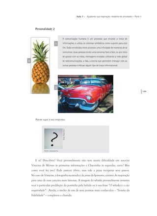 149
Aula 7 – Ajudando sua inspiração: modelos de atividades – Parte 1
Personalidade 2
A comunicação humana é um processo que envolve a troca de
informações, e utiliza os sistemas simbólicos como suporte para este
fim. Estão envolvidos neste processo uma infinidade de maneiras de se
comunicar: duas pessoas tendo uma conversa face a face, ou por meio
de gestos com as mãos, mensagens enviadas utilizando a rede global
de telecomunicações, a fala, a escrita que permitem interagir com as
outras pessoas e efetuar algum tipo de troca informacional.
1
2
3
Anote aqui a sua resposta:
Fonte: www.sxc.hu
Foto:RoseAnnFoto:RoseAnn
E aí? Descobriu? Você provavelmente não teve muita dificuldade em associar
Vinicius de Moraes às primeiras informações e Chacrinha às segundas, certo? Mas
como você fez isso? Pode parecer óbvio, mas vale a pena recuperar seus passos.
No caso de Vinicius, a fotografia mostrada é da praia de Ipanema, cenário de inspiração
para uma de suas canções mais famosas. A imagem do whisky provavelmente remeteu
você à particular predileção do poetinha pela bebida ou à sua frase “O whisky é o cão
engarrafado”. Ainda, o trecho de um de seus poemas mais conhecidos – “Soneto da
Fidelidade” – completou a charada.
 