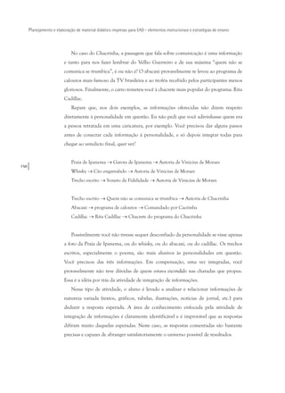 150
Planejamento e elaboração de material didático impresso para EAD - elementos instrucionais e estratégias de ensino
No caso do Chacrinha, a passagem que fala sobre comunicação é uma informação
e tanto para nos fazer lembrar do Velho Guerreiro e de sua máxima “quem não se
comunica se trumbica”, é ou não é? O abacaxi provavelmente te levou ao programa de
calouros mais famoso da TV brasileira e ao troféu recebido pelos participantes menos
gloriosos. Finalmente, o carro remeteu você à chacrete mais popular do programa: Rita
Cadillac.
Repare que, nos dois exemplos, as informações oferecidas não dizem respeito
diretamente à personalidade em questão. Eu não pedi que você adivinhasse quem era
a pessoa retratada em uma caricatura, por exemplo. Você precisou dar alguns passos
antes de conectar cada informação à personalidade, e só depois integrar todas para
chegar ao veredicto final, quer ver?
Praia de Ipanema → Garota de Ipanema → Autoria de Vinicius de Moraes
Whisky → Cão engarrafado → Autoria de Vinicius de Moraes
Trecho escrito → Soneto da Fidelidade → Autoria de Vinicius de Moraes
Trecho escrito → Quem não se comunica se trumbica → Autoria de Chacrinha
Abacaxi → programa de calouros → Comandado por Cacrinha
Cadillac → Rita Cadillac → Chacrete do programa do Chacrinha
Possivelmente você não tivesse sequer desconfiado da personalidade se visse apenas
a foto da Praia de Ipanema, ou do whisky, ou do abacaxi, ou do cadillac. Os trechos
escritos, especialmente o poema, são mais alusivos às personalidades em questão.
Você precisou das três informações. Em compensação, uma vez integradas, você
provavelmente não teve dúvidas de quem estava escondido nas charadas que propus.
Essa é a idéia por trás da atividade de integração de informações.
Nesse tipo de atividade, o aluno é levado a analisar e relacionar informações de
natureza variada (textos, gráficos, tabelas, ilustrações, notícias de jornal, etc.) para
deduzir a resposta esperada. A área de conhecimento enfocada pela atividade de
integração de informações é claramente identificável e é improvável que as respostas
difiram muito daquelas esperadas. Neste caso, as respostas comentadas são bastante
precisas e capazes de abranger satisfatoriamente o universo possível de resultados.
 