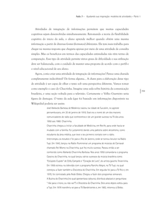 151
Aula 7 – Ajudando sua inspiração: modelos de atividades – Parte 1
Atividades de integração de informações permitem que muitas capacidades
cognitivas sejam desenvolvidas simultaneamente. Retomando a teoria da flexibilidade
cognitiva do início da aula, o aluno aprende melhor quando obtém uma mesma
informação a partir de diversas fontes (formatos) diferentes. Ele tem mais trabalho para
chegar na mesma resposta que chegaria apenas por meio de uma atividade de consulta
simples. Mas os benefícios em termos das capacidades estimuladas não têm termo de
comparação. Esse tipo de atividade permite vários graus de dificuldade e sua utilização
deve ser balanceada, com o cuidado de manter uma proposta de acordo com o perfil e
o nível educacional de seu aluno.
Agora, como criar uma atividade de integração de informações? Parece uma charada
completamente indecifrável? De forma alguma... A chave para a elaboração desse tipo
de atividade é ser capaz de olhar o texto sob uma perspectiva diferente. Vamos tomar
como exemplo o caso do Chacrinha. Imagine uma aula sobre história da comunicação
brasileira, e uma seção voltada para a televisão. Certamente o Velho Guerreiro seria
figura de destaque. O texto da aula (que foi baseado em informações disponíveis na
Wikipédia) poderia ser assim:
José Abelardo Barbosa de Medeiros nasceu na cidade de Surubim, no agreste
pernambucano, em 20 de janeiro de 1916. Esse era o nome de um dos maiores
comunicadores de rádio que conhecemos e de um grande sucesso na TV dos anos
1950 aos 1980: Chacrinha.
Chacrinha chegou a iniciar a faculdade de Medicina, em Recife, para onde havia se
mudado com a família. Foi justamente dando uma palestra sobre alcoolismo, como
estudante da área médica, que teve o seu primeiro contato com o rádio.
Interrompeu os estudos e foi para o Rio de Janeiro, onde se tornou locutor na Rádio
Tupi. Em 1943, lançou na Rádio Fluminense um programa de músicas de Carnaval
chamado Rei Momo na Chacrinha, que fez muito sucesso. Passou então a ser
conhecido como Abelardo Chacrinha Barbosa. Nos anos 1950 comandaria o programa
Cassino do Chacrinha, no qual lançou vários sucessos da música brasileira como
“Estúpido Cupido” de Celly Campelo e “Coração de Luto”, do artista gaúcho Teixeirinha.
Em 1956 estreou na televisão com o programa Rancho Alegre, na TV Tupi, na qual
começou a fazer também a Discoteca do Chacrinha. Em seguida foi para a TV Rio e, em
1970, foi contratado pela Rede Globo. Chegou a fazer dois programas semanais:
A Buzina do Chacrinha (no qual apresentava calouros, distribuía abacaxis e perguntava
“-Vai para o trono, ou não vai?”) e Discoteca do Chacrinha. Dois anos depois voltou para
a Tupi. Em 1978 transferiu-se para a TV Bandeirantes e, em 1982, retornou à Globo.
 