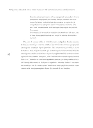152
Planejamento e elaboração de material didático impresso para EAD - elementos instrucionais e estratégias de ensino
Os jurados ajudavam a criar o clima de farsa do programa de calouros. Outro elemento
para o sucesso dos programas para TV eram as chacretes - dançarinas, que faziam
coreografias bastante simples e ingênuas para acompanhar as músicas. Além da
coreografia ensaiada, as dançarinas recebiam nomes exóticos e chamativos como
Rita Cadillac, Índia Amazonense, Fátima Boa Viagem, Suely Pingo de Ouro, Fernanda
Terremoto etc.
Chacrinha era autor de frases muito citadas tais como “Na televisão nada se cria, tudo
se copia”, “Eu vim para confundir, não para explicar!” e “Quem não se comunica, se
trumbica!”.
Ora, antes de começar a falar do Velho Guerreiro, você poderia desafiar seu aluno
da área de comunicação com uma atividade que trouxesse informações que precisam
ser integradas para terem algum significado. Seria uma maneira descontraída, lúdica
de motivá-lo. Você proporia a charada que resolvemos juntos anteriormente, ofereceria
uma resposta comentada retomando os passos que provavelmente levaram seu aluno
à personalidade correta e, em seguida, você adaptaria o trecho anterior para continuar
falando do Chacrinha de forma a não repetir informações que você já tenha incluído
em sua resposta comentada. Um pouco de prática é suficiente para você perceber o
mecanismo por trás da criação de uma atividade de integração de informações e para
começar a dar seus próprios passos dentro do conteúdo de sua disciplina.
 