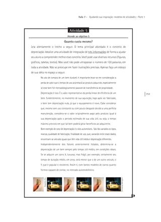 153
Aula 7 – Ajudando sua inspiração: modelos de atividades – Parte 1
Atividade 5
Atende ao objetivo 5
Quanto custa mesmo?
Leia atentamente o trecho a seguir. O tema principal abordado é o conceito de
depreciação. Idealize uma atividade de integração de três informações de forma a ajudar
seu aluno a compreender melhor esse conceito. Você pode usar diversos recursos (figuras,
gráficos, tabelas, textos). Mas você não pode ultrapassar o número de 120 palavras, em
toda a atividade. Não se preocupe em fazer ilustrações precisas. Apenas faça um esboço
de sua idéia no espaço a seguir.
No ato de compra de um bem durável, é importante levar-se em consideração a
perda de valor que o tempo de uso acarretará ao produto adquirido, especialmente
se esse bem for mercadologicamente passível de transferência de propriedade.
Depreciação é isso. É o valor representativo da perda linear de eficiência de um
bem. Evidentemente, no momento de sua aquisição, logo após ser fabricado,
o bem tem depreciação nula, já que o equipamento é novo. Cabe considerar
que, mesmo sem uso constante ou com pouco desgaste devido a uma perfeita
manutenção, considera-se o valor originalmente pago pelo produto igual à
sua depreciação após o período estimado de sua vida útil, ou seja, o tempo
máximo previsto em que tal bem poderá gerar benefícios ao adquirente.
Bom exemplo de caso de depreciação é o dos automóveis. São tão variados os tipos,
marcas, qualidade de fabricação, finalidade de uso, que, variando entre esses dados,
encontram-se veículos iguais que têm vida útil média e depreciação diferentes.
Independentemente dos fatores anteriormente listados, determina-se a
depreciação de um bem sempre pelo tempo útil médio, em condições ideais.
Se se adquire um carro X, luxuoso, mas frágil, por exemplo, certamente seu
tempo de duração médio, em anos, será menor que o de um outro veiculo, o
Y, que é popular e resistente. Assim é, com tantos modelos de carros quanto
formos capazes de contar, no mercado automobilístico.
RodolfoClix
FernandoMengoni
 