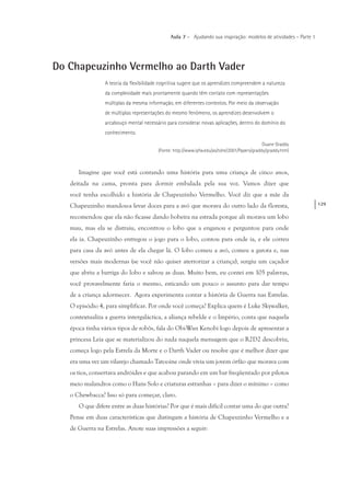 129
Aula 7 – Ajudando sua inspiração: modelos de atividades – Parte 1
Do Chapeuzinho Vermelho ao Darth Vader
A teoria da flexibilidade cognitiva sugere que os aprendizes compreendem a natureza
da complexidade mais prontamente quando têm contato com representações
múltiplas da mesma informação, em diferentes contextos. Por meio da observação
de múltiplas representações do mesmo fenômeno, os aprendizes desenvolvem o
arcabouço mental necessário para considerar novas aplicações, dentro do domínio do
conhecimento.
Duane Graddy
(Fonte: http://www.ipfw.edu/as/tohe/2001/Papers/graddy/graddy.htm)
Imagine que você está contando uma história para uma criança de cinco anos,
deitada na cama, pronta para dormir embalada pela sua voz. Vamos dizer que
você tenha escolhido a história de Chapeuzinho Vermelho. Você diz que a mãe da
Chapeuzinho mandou-a levar doces para a avó que morava do outro lado da floresta,
recomendou que ela não ficasse dando bobeira na estrada porque ali morava um lobo
mau, mas ela se distraiu, encontrou o lobo que a enganou e perguntou para onde
ela ia. Chapeuzinho entregou o jogo para o lobo, contou para onde ia, e ele correu
para casa da avó antes de ela chegar lá. O lobo comeu a avó, comeu a garota e, nas
versões mais modernas (se você não quiser aterrorizar a criança), surgiu um caçador
que abriu a barriga do lobo e salvou as duas. Muito bem, eu contei em 105 palavras,
você provavelmente faria o mesmo, esticando um pouco o assunto para dar tempo
de a criança adormecer. Agora experimenta contar a história de Guerra nas Estrelas.
O episódio 4, para simplificar. Por onde você começa? Explica quem é Luke Skywalker,
contextualiza a guerra intergaláctica, a aliança rebelde e o Império, conta que naquela
época tinha vários tipos de robôs, fala do Obi-Wan Kenobi logo depois de apresentar a
princesa Leia que se materializou do nada naquela mensagem que o R2D2 descobriu,
começa logo pela Estrela da Morte e o Darth Vader ou resolve que é melhor dizer que
era uma vez um vilarejo chamado Tatooine onde vivia um jovem órfão que morava com
os tios, consertava andróides e que acabou parando em um bar freqüentado por pilotos
meio malandros como o Hans Solo e criaturas estranhas – para dizer o mínimo – como
o Chewbacca? Isso só para começar, claro.
O que difere entre as duas histórias? Por que é mais difícil contar uma do que outra?
Pense em duas características que distingam a história de Chapeuzinho Vermelho e a
de Guerra na Estrelas. Anote suas impressões a seguir:
 