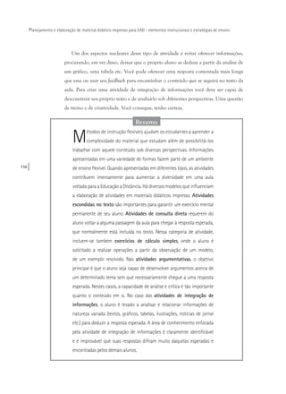 156
Planejamento e elaboração de material didático impresso para EAD - elementos instrucionais e estratégias de ensino
Um dos aspectos nucleares desse tipo de atividade é evitar oferecer informações,
procurando, em vez disso, deixar que o próprio aluno as deduza a partir da análise de
um gráfico, uma tabela etc. Você pode oferecer uma resposta comentada mais longa
que essa ou usar seu feedback para encaminhar o conteúdo que se seguirá no texto da
aula. Para criar uma atividade de integração de informações você deve ser capaz de
desconstruir seu próprio texto e de analisá-lo sob diferentes perspectivas. Uma questão
de treino e de criatividade. Você consegue, tenho certeza.
Resumo
Métodos de instrução flexíveis ajudam os estudantes a aprender a
complexidade do material que estudam além de possibilitá-los
trabalhar com aquele conteúdo sob diversas perspectivas. Informações
apresentadas em uma variedade de formas fazem parte de um ambiente
de ensino flexível. Quando apresentadas em diferentes tipos, as atividades
contribuem imensamente para aumentar a diversidade em uma aula
voltada para a Educação a Distância. Há diversos modelos que influenciam
a elaboração de atividades em materiais didáticos impresso. Atividades
escondidas no texto são importantes para garantir um exercício mental
permanente de seu aluno. Atividades de consulta direta requerem do
aluno voltar a alguma passagem da aula para chegar à resposta esperada,
que normalmente está incluída no texto. Nessa categoria de atividade,
incluem-se também exercícios de cálculo simples, onde o aluno é
solicitado a realizar operações a partir da observação de um modelo,
de um exemplo resolvido. Nas atividades argumentativas, o objetivo
principal é que o aluno seja capaz de desenvolver argumentos acerca de
um determinado tema sem que necessariamente chegue a uma resposta
esperada. Nestes casos, a capacidade de análise e crítica é tão importante
quanto o conteúdo em si. No caso das atividades de integração de
informações, o aluno é levado a analisar e relacionar informações de
natureza variada (textos, gráficos, tabelas, ilustrações, notícias de jornal
etc.) para deduzir a resposta esperada. A área de conhecimento enfocada
pela atividade de integração de informações é claramente identificável
e é improvável que suas respostas difiram muito daquelas esperadas e
encontradas pelos demais alunos.
 