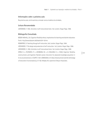 157
Aula 7 – Ajudando sua inspiração: modelos de atividades – Parte 1
Informações sobre a próxima aula
Na próxima aula, continuaremos a estudar outros modelos de atividades.
Leitura Recomendada
LOCKWOOD, F. 1992. Activities in self-instructional texts. 1ed. Londres: Kogan Page, 1998.
Bibliografia Consultada
BOGER-MEHALL, S.R. Cognitiveflexibilitytheory:implicationsforteachingandteachereducation.
Fonte: http://www.kdassem.dk/didaktik/l4-16.htm.
ROWNTREE, D. Teaching through self-instruction. 2ed. Londres: Kogan Page, 1994.
LOCKWOOD, F. The design and production of self-instruction. 1ed. Londres: Kogan Page, 1998.
LOCKWOOD, F., 1992. Activities in self-instructional texts. 1ed. Londres: Kogan Page, 1998.
SPIRO, R. J., FELTOVICH, P. J., JACOBSON, M. J., & COULSON, R. L. (1992). Cognitive flexibility,
constructivism, and hypertext: Random access instruction for advanced knowledge acquisition in
ill-structured domains. In DUFFY, T. M. & JONASSEN, D. H. (Eds.) Constructivismandthetechnology
ofinstruction:Aconversation (p. 57-76). Hillsdale, NJ: Lawerence Erlbaum Associates.
 