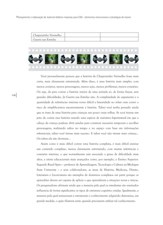 130
Planejamento e elaboração de material didático impresso para EAD - elementos instrucionais e estratégias de ensino
Chapeuzinho Vermelho
Guerra nas Estrelas
Você provavelmente pensou que a história de Chapeuzinho Vermelho fosse mais
curta, mais claramente estruturada. Além disso, é uma história mais simples, com
menos cenários, menos personagens, menos ação, menos problemas, menos conexões.
Ou seja, dá para contar a história inteira de uma sentada só, de forma linear, sem
grandes dificuldades. Já Guerra nas Estrelas não. A complexidade do argumento e a
quantidade de referências internas torna difícil a linearidade no relato sem correr o
risco de simplificarmos excessivamente a história. Talvez você tenha pensado ainda
que se trata de uma história para crianças um pouco mais velhas. Se você tivesse um
jeito de contar essa história usando uma espécie de narrativa hipertextual em que a
cabeça da criança pudesse abrir janelas para construir sucessões temporais e escolher
personagens, realizando saltos no tempo e no espaço com base em informações
referenciais, talvez você tivesse mais sucesso. E talvez você não tivesse mais criança...
Ou talvez ela não dormisse...
Assim como é mais difícil contar uma história complexa, é mais difícil ensinar
um conteúdo complexo, menos claramente estruturado, com muitas referências e
conexões internas, o que normalmente está associado a graus de dificuldade mais
altos, a níveis educacionais mais avançados como, por exemplo, o Ensino Superior.
Segundo Rand Spiro – professor de Aprendizagem, Tecnologia e Cultura na Michigan
State University – e seus colaboradores, as áreas de História, Medicina, Direito,
Literatura e Licenciatura são exemplos de domínios complexos em parte porque os
aprendizes devem ser capazes de aplicar o que aprenderam a situações novas e únicas.
Os pesquisadores afirmam ainda que a maneira pela qual os estudantes são ensinados
influencia de forma significativa os tipos de estrutura cognitiva criadas. Igualmente, a
maneira pela qual armazenam e estruturam o conhecimento adquirido determina, em
grande medida, o quão flexíveis serão quando precisarem utilizar tal conhecimento.
 
