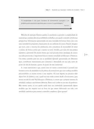 131
Aula 7 – Ajudando sua inspiração: modelos de atividades – Parte 1
Métodos de instrução flexíveis ajudam os estudantes a aprender a complexidade do
material que estudam além de possibilitá-los trabalhar com aquele conteúdo sob diversas
perspectivas. Informações apresentadas em uma variedade de formas, bem como com
uma variedade de propósitos, fazem parte de um ambiente de ensino flexível. Imagino
que você, como a maioria dos professores, tem consciência da necessidade de variar
o ensino, de forma a evitar que o mesmo se torne obsoleto, por meio de uma prática
repetitiva e previsível. Da mesma forma que você procura variar estratégias de ensino
nas aulas presenciais, é importante buscar a mesma variedade na Educação a Distância.
Um ótimo caminho para isso são as atividades! Quando apresentadas em diferentes
tipos, contribuem imensamente para aumentar a diversidade em sua aula, tanto do
ponto de vista do formato, quanto do ponto de vista intelectual.
E o mais interessante é que, assim como no ensino convencional, é possível criar
formatos novos de atividades (ou de práticas de ensino) sem que você conheça modelos
preconcebidos ou muitas teorias a esse respeito. Ou você alguma vez precisou reler
algum livro de didática, com o qual você não tinha contato desde a Licenciatura, para
inovar em sala de aula? Na Educação a Distância, é comum que a própria natureza da
atividade conduza a um formato diferente. Basta você confiar no seu taco de professor.
Mas mesmo assim, eu vou ajudar ainda mais sua criatividade apresentando alguns
modelos que vão inspirar você na hora em que estiver elaborando sua aula, com
atividades autênticas para ensinar conteúdos complexos. Quer apostar?
“A complexidade é uma parte inevitável do conhecimento avançado e um
problema particularmente espinhoso para o ensino e a aprendizagem.”
Rand Spiro
Mais
 