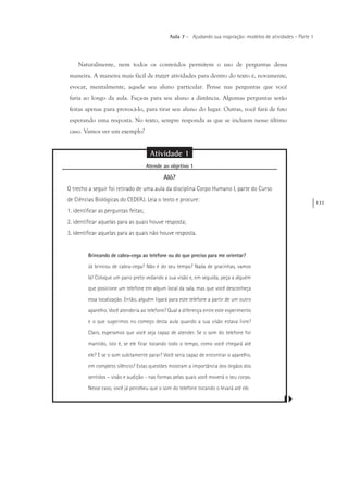 133
Aula 7 – Ajudando sua inspiração: modelos de atividades – Parte 1
Naturalmente, nem todos os conteúdos permitem o uso de perguntas dessa
maneira. A maneira mais fácil de trazer atividades para dentro do texto é, novamente,
evocar, mentalmente, aquele seu aluno particular. Pense nas perguntas que você
faria ao longo da aula. Faça-as para seu aluno a distância. Algumas perguntas serão
feitas apenas para provocá-lo, para tirar seu aluno do lugar. Outras, você fará de fato
esperando uma resposta. No texto, sempre responda as que se incluem nesse último
caso. Vamos ver um exemplo?
Atividade 1
Atende ao objetivo 1
Alô?
O trecho a seguir foi retirado de uma aula da disciplina Corpo Humano I, parte do Curso
de Ciências Biológicas do CEDERJ. Leia o texto e procure:
1. identificar as perguntas feitas;
2. identificar aquelas para as quais houve resposta;
3. identificar aquelas para as quais não houve resposta.
Brincando de cabra-cega ao telefone ou do que preciso para me orientar?
Já brincou de cabra-cega? Não é do seu tempo? Nada de gracinhas, vamos
lá! Coloque um pano preto vedando a sua visão e, em seguida, peça a alguém
que posicione um telefone em algum local da sala, mas que você desconheça
essa localização. Então, alguém ligará para este telefone a partir de um outro
aparelho. Você atenderia ao telefone? Qual a diferença entre este experimento
e o que sugerimos no começo desta aula quando a sua visão estava livre?
Claro, esperamos que você seja capaz de atender. Se o som do telefone for
mantido, isto é, se ele ficar tocando todo o tempo, como você chegará até
ele? E se o som subitamente parar? Você seria capaz de encontrar o aparelho,
em completo silêncio? Estas questões mostram a importância dos órgãos dos
sentidos – visão e audição - nas formas pelas quais você moverá o seu corpo.
Nesse caso, você já percebeu que o som do telefone tocando o levará até ele.
 