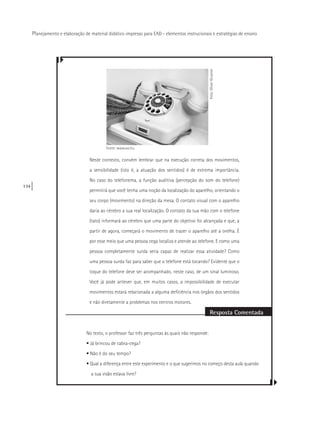 134
Planejamento e elaboração de material didático impresso para EAD - elementos instrucionais e estratégias de ensino
Neste contexto, convém lembrar que na execução correta dos movimentos,
a sensibilidade (isto é, a atuação dos sentidos) é de extrema importância.
No caso do telefonema, a função auditiva (percepção do som do telefone)
permitirá que você tenha uma noção da localização do aparelho, orientando o
seu corpo (movimento) na direção da mesa. O contato visual com o aparelho
daria ao cérebro a sua real localização. O contato da sua mão com o telefone
(tato) informará ao cérebro que uma parte do objetivo foi alcançada e que, a
partir de agora, começará o movimento de trazer o aparelho até a orelha. É
por esse meio que uma pessoa cega localiza e atende ao telefone. E como uma
pessoa completamente surda seria capaz de realizar essa atividade? Como
uma pessoa surda faz para saber que o telefone está tocando? Evidente que o
toque do telefone deve ser acompanhado, neste caso, de um sinal luminoso.
Você já pode antever que, em muitos casos, a impossibilidade de executar
movimentos estará relacionada a alguma deficiência nos órgãos dos sentidos
e não diretamente a problemas nos centros motores.
Resposta Comentada
No texto, o professor faz três perguntas às quais não responde:
• Já brincou de cabra-cega?
• Não é do seu tempo?
• Qual a diferença entre este experimento e o que sugerimos no começo desta aula quando
a sua visão estava livre?
Foto:OliverGruener
Fonte: www.sxc.hu
 