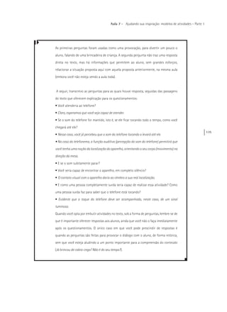 135
Aula 7 – Ajudando sua inspiração: modelos de atividades – Parte 1
As primeiras perguntas foram usadas como uma provocação, para divertir um pouco o
aluno, falando de uma brincadeira de criança. A segunda pergunta não traz uma resposta
direta no texto, mas há informações que permitem ao aluno, sem grandes esforços,
relacionar a situação proposta aqui com aquela proposta anteriormente, na mesma aula
(embora você não esteja vendo a aula toda).
A seguir, transcrevo as perguntas para as quais houve resposta, seguidas das passagens
do texto que oferecem explicação para os questionamentos:
• Você atenderia ao telefone?
• Claro, esperamos que você seja capaz de atender.
• Se o som do telefone for mantido, isto é, se ele ficar tocando todo o tempo, como você
chegará até ele?
• Nesse caso, você já percebeu que o som do telefone tocando o levará até ele.
• No caso do telefonema, a função auditiva (percepção do som do telefone) permitirá que
você tenha uma noção da localização do aparelho, orientando o seu corpo (movimento) na
direção da mesa.
• E se o som subitamente parar?
• Você seria capaz de encontrar o aparelho, em completo silêncio?
• O contato visual com o aparelho daria ao cérebro a sua real localização.
• E como uma pessoa completamente surda seria capaz de realizar essa atividade? Como
uma pessoa surda faz para saber que o telefone está tocando?
• Evidente que o toque do telefone deve ser acompanhado, neste caso, de um sinal
luminoso.
Quando você opta por embutir atividades no texto, sob a forma de perguntas, lembre-se de
que é importante oferecer respostas aos alunos, ainda que você não o faça imediatamente
após os questionamentos. O único caso em que você pode prescindir de respostas é
quando as perguntas são feitas para provocar o diálogo com o aluno, de forma retórica,
sem que você esteja aludindo a um ponto importante para a compreensão do conteúdo
(Já brincou de cabra-cega? Não é do seu tempo?).
 