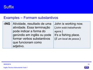 Suffix
Inglês Técnico Instrumental: Aula 7
Examples – Formam substantivos
12
-ING Atividade, resultado de uma
atividade. Essa terminação
pode indicar a forma do
gerúndio em inglês ou pode
formar verbos substantivos
que funcionam como
adjetivo.
John is working now.
(John está trabalhando
agora.)
It's a fishing place.
(É um local de pesca.)
09/05/2016
 