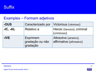 Suffix
Inglês Técnico Instrumental: Aula 7
Examples – Formam adjetivos
17
-OUS Caracterizado por Victorious (vitorioso)
-IC, -AL Relativo a Heroic (heroico), criminal
(criminoso)
-IVE Exprimem
gradação ou não
gradação
Attractive (atrativo),
affirmative (afirmativo)
09/05/2016
 